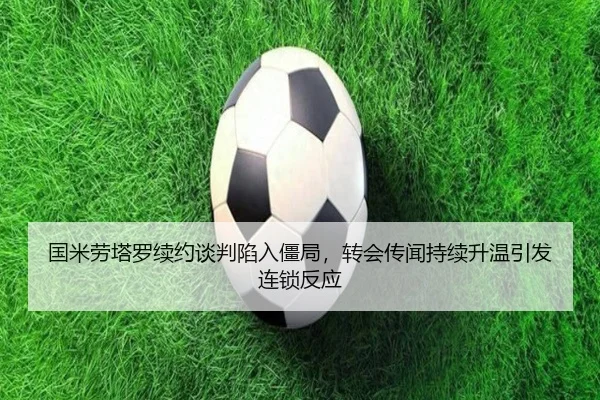 国米劳塔罗续约谈判陷入僵局，转会传闻持续升温引发连锁反应