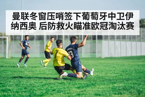 曼联冬窗压哨签下葡萄牙中卫伊纳西奥 后防救火瞄准欧冠淘汰赛